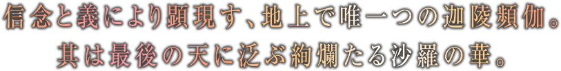 信念と義により顕現す、地上で唯一つの迦陵頻伽。其は最後の天に泛ぶ絢爛たる沙羅の華。