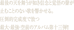 最後の天を舞うが如き信念と覚悟の聲が止むことのない歌を響かせる。圧倒的完成度で放つ最大・最強・空前のアルバム第十三弾!!